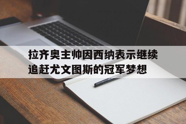 拉齐奥主帅因西纳表示继续追赶尤文图斯的冠军梦想