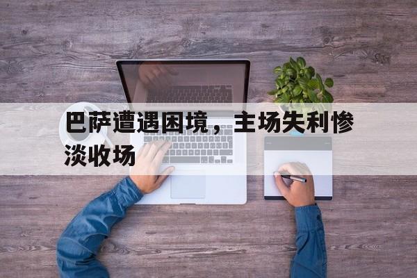 haha体育官方在线注册-巴萨遭遇困境，主场失利惨淡收场